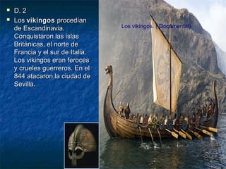 


D. 2
Los vikingos procedían
de Escandinavia.
Conquistaron las islas
Británicas, el norte de
Francia y el sur de Italia.
Los vikingos eran feroces
y crueles guerreros. En el
844 atacaron la ciudad de
Sevilla.

Los vikingos. ( Documental)

 