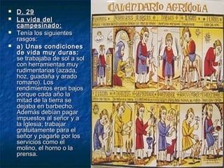 




D. 29
La vida del
campesinado:
Tenía los siguientes
rasgos:
a) Unas condiciones
de vida muy duras:
se trabajaba de sol a sol
con herramientas muy
rudimentarias (azada,
hoz, guadaña y arado
romano). Los
rendimientos eran bajos
porque cada año la
mitad de la tierra se
dejaba en barbecho.
Además debían pagar
impuestos al señor y a
la Iglesia; trabajar
gratuitamente para el
señor y pagarle por los
servicios como el
molino, el horno o la
prensa.

 