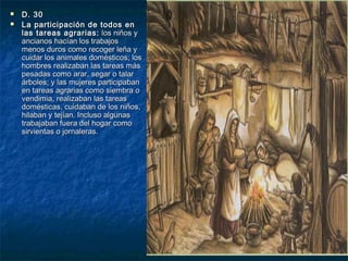 


D. 30
La participación de todos en
las tareas agrarias: los niños y
ancianos hacían los trabajos
menos duros como recoger leña y
cuidar los animales domésticos; los
hombres realizaban las tareas más
pesadas como arar, segar o talar
árboles; y las mujeres participaban
en tareas agrarias como siembra o
vendimia, realizaban las tareas
domésticas, cuidaban de los niños,
hilaban y tejían. Incluso algunas
trabajaban fuera del hogar como
sirvientas o jornaleras.

 