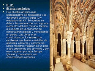 



D. 31
El arte románico:
Fue el estilo artístico mas
representativo del feudalismo y se
desarrolló entre los siglos XI y
mediados del XII. Su nombre se
debe a las semejanzas con algunos
elementos del arte romano. Debido
a la mejora de la economía se
construyeron iglesias y monasterios
en piedra. Las obras eran
construidas por los maestros
canteros que tenían cuadrillas de
albañiles, canteros y carpinteros.
Estos maestros viajaban de un país
a otro ofreciendo sus servicios y por
eso surgieron por toda Europa
iglesias y monasterios con
características comunes.

 