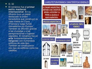 


D. 32
El románico fue el primer
estilo medieval
internacional . En su
difusión tuvo un papel
destacado la orden
benedictina que construyó su
casa madre en Cluny
(Francia) y luego fundó
monasterios por Europa.
También se difundió gracias
a las cruzadas y a las
peregrinaciones a lugares
sagrados. El románico fue un
arte fundamentalmente
religioso con numerosos
edificios de este tipo.
También se construyeron
otro tipo de edificios como los
castillos.

 