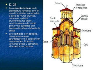 




D. 33

Las características de la
arquitectura románica son: el
uso de la piedra; los soportes
a base de muros gruesos,
columnas y pilares
cruciformes; los arcos
semicirculares o de medio
punto y las cubiertas con
bóveda de cañón o bóveda de
arista.
Los edificios son sólidos ,
con gruesos muros
apuntalados en el exterior con
contrafuertes. Al ser las
ventanas pocas y estrechas,
el interior era oscuro .

 