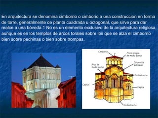 En arquitectura se denomina cimborrio o cimborio a una construcción en forma
de torre, generalmente de planta cuadrada u octogonal, que sirve para dar
realce a una bóveda.1 No es un elemento exclusivo de la arquitectura religiosa,
aunque es en los templos de arcos torales sobre los que se alza el cimborrio
bien sobre pechinas o bien sobre trompas.

 