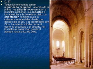 


D. 37
Todos los elementos tenían
significado religioso: además de la
planta, los sillares representaban a
los fieles cristianos, los soportes a
los apóstoles y la bóveda al cielo. La
orientación también pues la
cabecera se orientaba al este, por
donde sale el Sol, y se identificaba con
Dios. La entrada miraba hacia el
oeste, la oscuridad o el pecado. Así
los fieles al entrar iban desde el
pecado hacia la luz de Dios.

 