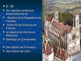 













D. 39
Son iglesias románicas
destacadas las de:
Basilica de la Magdalena de
Vezelay,
Santa Fe de Conques en
Francia;
la catedral de Worms en
Alemania;
Santiago de Compostela,
San Martín de Frómista y
San Isidoro de León

 