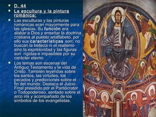 





D. 44
La escultura y la pintura
románica:
Las esculturas y las pinturas
románicas eran mayormente para
las iglesias. Su función era
alabar a Dios y enseñar la doctrina
cristiana al pueblo analfabeto, por
ello sus características son: no
buscan la belleza ni el realismo
sino la expresividad y las figuras
son rígidas e impasibles por su
carácter eterno.
Los temas son escenas del
Antiguo Testamento y la vida de
Cristo. También leyendas sobre
los santos, las virtudes, los
pecados y predicciones sobre el
fin del mundo. Destaca el Juicio
Final presidido por el Pantócrator
o Todopoderoso, sentado sobre el
arco iris y acompañado de los
símbolos de los evangelistas.

 