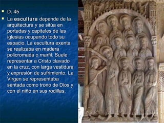 


D. 45
La escultura depende de la
arquitectura y se sitúa en
portadas y capiteles de las
iglesias ocupando todo su
espacio. La escultura exenta
se realizaba en madera
policromada o marfil. Suele
representar a Cristo clavado
en la cruz, con larga vestidura
y expresión de sufrimiento. La
Virgen se representaba
sentada como trono de Dios y
con el niño en sus rodillas.

 