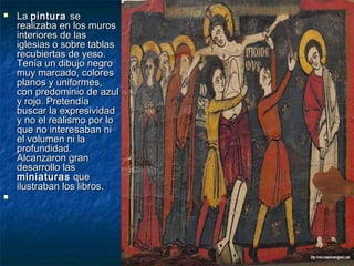 



La pintura se
realizaba en los muros
interiores de las
iglesias o sobre tablas
recubiertas de yeso.
Tenía un dibujo negro
muy marcado, colores
planos y uniformes,
con predominio de azul
y rojo. Pretendía
buscar la expresividad
y no el realismo por lo
que no interesaban ni
el volumen ni la
profundidad.
Alcanzaron gran
desarrollo las
miniaturas que
ilustraban los libros.

 