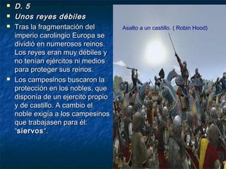 





D. 5
Unos reyes débiles
Tras la fragmentación del
imperio carolingio Europa se
dividió en numerosos reinos.
Los reyes eran muy débiles y
no tenían ejércitos ni medios
para proteger sus reinos.
Los campesinos buscaron la
protección en los nobles, que
disponía de un ejercito propio
y de castillo. A cambio el
noble exigía a los campesinos
que trabajasen para él:
“siervos “.

Asalto a un castillo. ( Robin Hood)

 