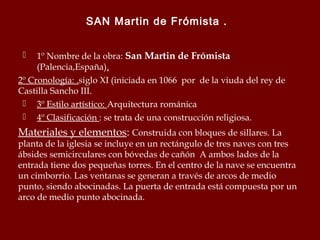 SAN Martin de Frómista .
1º Nombre de la obra: San Martin de Frómista
(Palencia,España).
2º Cronología: .siglo XI (iniciada en 1066 por de la viuda del rey de
Castilla Sancho III.
 3º Estilo artístico: Arquitectura románica
 4º Clasificación : se trata de una construcción religiosa.


Materiales y elementos: Construida con bloques de sillares. La

planta de la iglesia se incluye en un rectángulo de tres naves con tres
ábsides semicirculares con bóvedas de cañón A ambos lados de la
entrada tiene dos pequeñas torres. En el centro de la nave se encuentra
un cimborrio. Las ventanas se generan a través de arcos de medio
punto, siendo abocinadas. La puerta de entrada está compuesta por un
arco de medio punto abocinada.

 