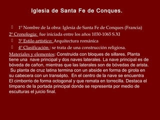 Iglesia de Santa Fe de Conques.
1º Nombre de la obra: Iglesia de Santa Fe de Conques (Francia)
2º Cronología: fue iniciada entre los años 1030-1065 S.XI
 3º Estilo artístico: Arquitectura románica
 4º Clasificación : se trata de una construcción religiosa.
Materiales y elementos: Construida con bloques de sillares. Planta
tiene una nave principal y dos naves laterales. La nave principal es de
bóveda de cañon, mientras que las laterales son de bóvedas de arista.
Su planta de cruz latina termina con un abside en forma de girola en
su cabecera con un transépto. En el centro de la nave se encuentra
El cimborrio de forma octogonal y que remata en torrecilla. Destaca el
tímpano de la portada principal donde se representa por medio de
esculturas el juicio final.


 