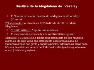 Basílica de la Magdalena de Vezelay
1º Nombre de la obra: Basílica de la Magdalena de Vezelay
( Francia)
2º Cronología: Construida en 1037 dedicada al culto de María
Magdalena,
 3º Estilo artístico: Arquitectura románica
 4º Clasificación : se trata de una construcción religiosa.
Materiales y elementos: La planta esta compuesta de tres naves,La
planta es de cruz latina con el transepto poco pronunciado. La
Cabecera amplia con girola y capillas radiales. l destaca os arcos de la
bóveda de cañón en la nave central con dovelas (piedras que forman
el arco) blancas y rojizas.


 