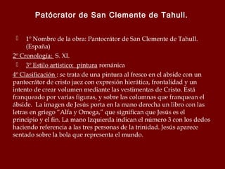 Patócrator de San Clemente de Tahull.
1º Nombre de la obra: Pantocrátor de San Clemente de Tahull.
(España)
2º Cronología: S. XI.
 3º Estilo artístico: pintura románica
4º Clasificación : se trata de una pintura al fresco en el abside con un
pantocrátor de cristo juez con expresión hierática, frontalidad y un
intento de crear volumen mediante las vestimentas de Cristo. Está
franqueado por varias figuras, y sobre las columnas que franquean el
ábside. La imagen de Jesús porta en la mano derecha un libro con las
letras en griego “Alfa y Omega,” que significan que Jesús es el
principio y el fin. La mano Izquierda indican el número 3 con los dedos
haciendo referencia a las tres personas de la trinidad. Jesús aparece
sentado sobre la bola que representa el mundo.


 