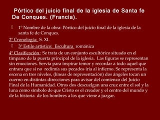 Pórtico del juicio final de la iglesia de Santa fe
De Conques. (Francia).
1º Nombre de la obra: Pórtico del juicio final de la iglesia de la
santa fe de Conques.
2º Cronología: S. XI.
 3º Estilo artístico: Escultura románica
4º Clasificación : Se trata de un conjunto escultórico situado en el
tímpano de la puerta principal de la iglesia. Las figuras se representan
sin emociones. Servía para inspirar temor y recordar a todo aquel que
entrara que si no redimía sus pecados iría al infierno. Se representa la
escena en tres niveles, (líneas de representación) dos ángeles tocan un
cuerno en distintas direcciones para avisar del comienzo del Juicio
Final de la Humanidad. Otros dos descuelgan una cruz entre el sol y la
luna como símbolo de que Cristo es el creador y el centro del mundo y
de la historia de los hombres a los que viene a juzgar.


 