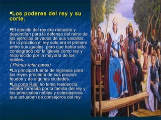 Los poderes del rey y suLos poderes del rey y su
corte.corte.
El ejército del rey era reducido yEl ejército del rey era reducido y
dependían para la defensa del reino dedependían para la defensa del reino de
los ejércitos privados de sus vasallos.los ejércitos privados de sus vasallos.
En la practica el rey solo era el primeroEn la practica el rey solo era el primero
entre sus iguales, pero que había sidoentre sus iguales, pero que había sido
consagrado por la iglesia como rey yconsagrado por la iglesia como rey y
reconocido por la mayoría de losreconocido por la mayoría de los
nobles.nobles.
( Primus Inter pares)( Primus Inter pares)
La principal fuente de ingresos paraLa principal fuente de ingresos para
los reyes procedía de sus propioslos reyes procedía de sus propios
feudos y de algunas ciudades.feudos y de algunas ciudades.
La corte RealLa corte Real no tenia residencia,no tenia residencia,
estaba formada por la familia del rey yestaba formada por la familia del rey y
los principales nobles y eclesiásticoslos principales nobles y eclesiásticos
que actuaban de consejeros del rey.que actuaban de consejeros del rey.
 