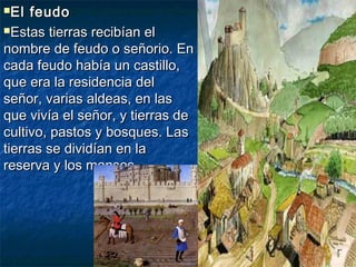 El feudoEl feudo
Estas tierras recibían elEstas tierras recibían el
nombre de feudo o señorio. Ennombre de feudo o señorio. En
cada feudo había un castillo,cada feudo había un castillo,
que era la residencia delque era la residencia del
señor, varias aldeas, en lasseñor, varias aldeas, en las
que vivía el señor, y tierras deque vivía el señor, y tierras de
cultivo, pastos y bosques. Lascultivo, pastos y bosques. Las
tierras se dividían en latierras se dividían en la
reserva y los mansos.reserva y los mansos.
 