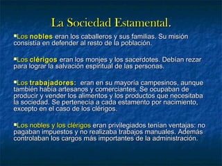 La Sociedad EstamentalLa Sociedad Estamental..
LosLos noblesnobles eran los caballeros y sus familias. Su misióneran los caballeros y sus familias. Su misión
consistía en defender al resto de la población.consistía en defender al resto de la población.
LosLos clérigosclérigos eran los monjes y los sacerdotes. Debían rezareran los monjes y los sacerdotes. Debían rezar
para lograr la salvación espiritual de las personas.para lograr la salvación espiritual de las personas.
LosLos trabajadores:trabajadores: eran en su mayoría campesinos, aunqueeran en su mayoría campesinos, aunque
también había artesanos y comerciantes. Se ocupaban detambién había artesanos y comerciantes. Se ocupaban de
producir y vender los alimentos y los productos que necesitabaproducir y vender los alimentos y los productos que necesitaba
la sociedad. Se pertenecía a cada estamento por nacimiento,la sociedad. Se pertenecía a cada estamento por nacimiento,
excepto en el caso de los clérigos.excepto en el caso de los clérigos.
Los nobles y los clérigosLos nobles y los clérigos eran privilegiados tenían ventajas: noeran privilegiados tenían ventajas: no
pagaban impuestos y no realizaba trabajos manuales. Ademáspagaban impuestos y no realizaba trabajos manuales. Además
controlaban los cargos más importantes de la administración.controlaban los cargos más importantes de la administración.
 