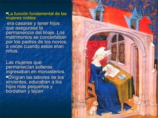 La función fundamental de lasLa función fundamental de las
mujeres noblesmujeres nobles::
era casarse y tener hijosera casarse y tener hijos
que asegurase laque asegurase la
permanencia del linaje. Lospermanencia del linaje. Los
matrimonios se concertabanmatrimonios se concertaban
por los padres de los novios,por los padres de los novios,
a veces cuando estos erana veces cuando estos eran
niños.niños.
Las mujeres queLas mujeres que
permanecían solteraspermanecían solteras
ingresaban en monasterios.ingresaban en monasterios.
Dirigían las labores de losDirigían las labores de los
sirvientes, educaban a lossirvientes, educaban a los
hijos más pequeños yhijos más pequeños y
bordaban y tejíanbordaban y tejían
 