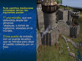 Los castillos medievalesLos castillos medievales
constaban tenían lasconstaban tenían las
siguientes partes:siguientes partes:
1º una muralla1º una muralla, que era, que era
defendida desde lasdefendida desde las
almenas.almenas.
*atalayas, o torres de*atalayas, o torres de
vigilancia, situadas en lavigilancia, situadas en la
muralla.muralla.
2ºuna puerta2ºuna puerta de entrada,de entrada,
con un puente levadizocon un puente levadizo
que se retiraba para dejarque se retiraba para dejar
el castillo rodeado por unel castillo rodeado por un
foso.foso.
**
 