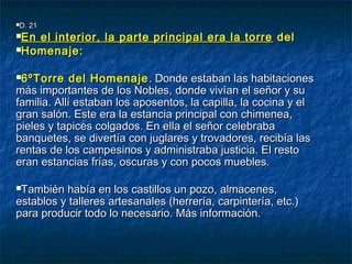 D. 21D. 21
En el interior, la parte principal era la torreEn el interior, la parte principal era la torre deldel
Homenaje:Homenaje:
6ºTorre del Homenaje6ºTorre del Homenaje . Donde estaban las habitaciones. Donde estaban las habitaciones
más importantes de los Nobles,más importantes de los Nobles, donde vivían el señor y sudonde vivían el señor y su
familia. Allí estaban los aposentos, la capilla, la cocina y elfamilia. Allí estaban los aposentos, la capilla, la cocina y el
gran salón. Este era la estancia principal con chimenea,gran salón. Este era la estancia principal con chimenea,
pieles y tapices colgados. En ella el señor celebrabapieles y tapices colgados. En ella el señor celebraba
banquetes, se divertía con juglares y trovadores, recibía lasbanquetes, se divertía con juglares y trovadores, recibía las
rentas de los campesinos y administraba justicia. El restorentas de los campesinos y administraba justicia. El resto
eran estancias frías, oscuras y con pocos muebles.eran estancias frías, oscuras y con pocos muebles.
También había en los castillos un pozo, almacenes,También había en los castillos un pozo, almacenes,
establos y talleres artesanales (herrería, carpintería, etc.)establos y talleres artesanales (herrería, carpintería, etc.)
para producir todo lo necesario. Más información.para producir todo lo necesario. Más información.
 