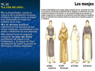 D. 22D. 22
La vida del clero:La vida del clero:
En la Edad Media, siendo laEn la Edad Media, siendo la
mayoría de la población europeamayoría de la población europea
cristiana, la Iglesia tenía un papelcristiana, la Iglesia tenía un papel
muy destacado en todos losmuy destacado en todos los
ámbitos de la vida:ámbitos de la vida:
En el terreno político:En el terreno político:
intervenía en los asuntos de losintervenía en los asuntos de los
reinos cristianos, aconsejando a losreinos cristianos, aconsejando a los
reyes y arbitrando en sus disputas.reyes y arbitrando en sus disputas.
Se intentó frenar la violenciaSe intentó frenar la violencia
mediantemediante ‘la paz de Dios’‘la paz de Dios’
(prohibición de atacar a los(prohibición de atacar a los
indefensos) y ‘la tregua de Dios’indefensos) y ‘la tregua de Dios’
(prohibición de hacer la guerra en(prohibición de hacer la guerra en
domingos y fiestas religiosas).domingos y fiestas religiosas).
 