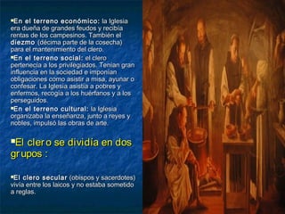 En el terreno económico:En el terreno económico: la Iglesiala Iglesia
era dueña de grandes feudos y recibíaera dueña de grandes feudos y recibía
rentas de los campesinos. También elrentas de los campesinos. También el
diezmodiezmo (décima parte de la cosecha)(décima parte de la cosecha)
para el mantenimiento del clero.para el mantenimiento del clero.
En el terreno social:En el terreno social: el cleroel clero
pertenecía a los privilegiados. Tenían granpertenecía a los privilegiados. Tenían gran
influencia en la sociedad e imponíaninfluencia en la sociedad e imponían
obligaciones como asistir a misa, ayunar oobligaciones como asistir a misa, ayunar o
confesar. La Iglesia asistía a pobres yconfesar. La Iglesia asistía a pobres y
enfermos, recogía a los huérfanos y a losenfermos, recogía a los huérfanos y a los
perseguidos.perseguidos.
En el terreno cultural:En el terreno cultural: la Iglesiala Iglesia
organizaba la enseñanza, junto a reyes yorganizaba la enseñanza, junto a reyes y
nobles, impulsó las obras de arte.nobles, impulsó las obras de arte.
El clero se dividía en dosEl clero se dividía en dos
grupos :grupos :
El clero secularEl clero secular (obispos y sacerdotes)(obispos y sacerdotes)
vivía entre los laicos y no estaba sometidovivía entre los laicos y no estaba sometido
a reglas.a reglas.
 