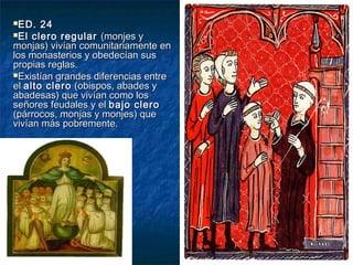 ED. 24ED. 24
El clero regularEl clero regular (monjes y(monjes y
monjas) vivían comunitariamente enmonjas) vivían comunitariamente en
los monasterios y obedecían suslos monasterios y obedecían sus
propias reglas.propias reglas.
Existían grandes diferencias entreExistían grandes diferencias entre
elel alto cleroalto clero (obispos, abades y(obispos, abades y
abadesas) que vivían como losabadesas) que vivían como los
señores feudales y elseñores feudales y el bajo clerobajo clero
(párrocos, monjas y monjes) que(párrocos, monjas y monjes) que
vivían más pobremente.vivían más pobremente.
 