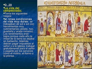 D. 29D. 29
La vida delLa vida del
campesinado:campesinado:
Tenía los siguientesTenía los siguientes
rasgos:rasgos:
a) Unas condicionesa) Unas condiciones
de vida muy duras:de vida muy duras: sese
trabajaban de sol a sol contrabajaban de sol a sol con
herramientas muyherramientas muy
rudimentarias (azada, hoz,rudimentarias (azada, hoz,
guadaña y arado romano).guadaña y arado romano).
Los rendimientos eranLos rendimientos eran
bajos porque cada año labajos porque cada año la
mitad de la tierra se dejabamitad de la tierra se dejaba
en barbecho. Ademásen barbecho. Además
debían pagar impuestos aldebían pagar impuestos al
señor y a la Iglesia; trabajarseñor y a la Iglesia; trabajar
gratuitamente para el señorgratuitamente para el señor
y pagarle por los serviciosy pagarle por los servicios
como el molino, el horno ocomo el molino, el horno o
la prensa.la prensa.
 