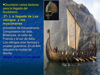Ocurrieron varios factoresOcurrieron varios factores
para la llegada delpara la llegada del
feudalismo.feudalismo.
2º- L a llegada de Los2º- L a llegada de Los
vikingos y losvikingos y los
musulmanesmusulmanes
procedían de Escandinavia.procedían de Escandinavia.
Conquistaron las islasConquistaron las islas
Británicas, el norte deBritánicas, el norte de
Francia y el sur de Italia.Francia y el sur de Italia.
Los vikingos eran feroces yLos vikingos eran feroces y
crueles guerreros. En el 844crueles guerreros. En el 844
atacaron la ciudad deatacaron la ciudad de
Sevilla.Sevilla.
ataque vikingo a una iglesiaataque vikingo a una iglesia
 