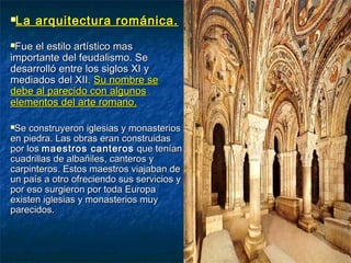 La arquitectura románica.La arquitectura románica.
Fue el estilo artístico masFue el estilo artístico mas
importante del feudalismo. Seimportante del feudalismo. Se
desarrolló entre los siglos XI ydesarrolló entre los siglos XI y
mediados del XIImediados del XII.. Su nombre seSu nombre se
debe al parecido con algunosdebe al parecido con algunos
elementos del arte romano.elementos del arte romano.
Se construyeron iglesias y monasteriosSe construyeron iglesias y monasterios
en piedra. Las obras eran construidasen piedra. Las obras eran construidas
por lospor los maestros canterosmaestros canteros que teníanque tenían
cuadrillas de albañiles, canteros ycuadrillas de albañiles, canteros y
carpinteros. Estos maestros viajaban decarpinteros. Estos maestros viajaban de
un país a otro ofreciendo sus servicios yun país a otro ofreciendo sus servicios y
por eso surgieron por toda Europapor eso surgieron por toda Europa
existen iglesias y monasterios muyexisten iglesias y monasterios muy
parecidos.parecidos.
 