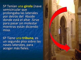 5º Tenían5º Tenían unauna girolagirola (nave(nave
semicircular quesemicircular que
prolongaba las lateralesprolongaba las laterales
por detrás del Absidepor detrás del Abside
donde está el altar .Sirvedonde está el altar .Sirve
para pasar sin molestarpara pasar sin molestar
mientras están diciendomientras están diciendo
misa.misa.
6º Tiene6º Tiene unauna tribunatribuna, es, es
un segundo piso sobre lasun segundo piso sobre las
naves laterales, paranaves laterales, para
acoger más fieles.acoger más fieles.
 