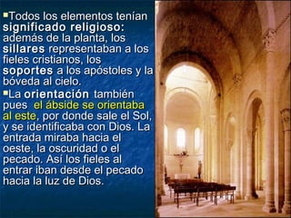 Todos los elementos teníanTodos los elementos tenían
significado religioso:significado religioso:
además de la planta, losademás de la planta, los
sillaressillares representaban a losrepresentaban a los
fieles cristianos, losfieles cristianos, los
soportessoportes a los apóstoles y laa los apóstoles y la
bóveda al cielo.bóveda al cielo.
LaLa orientaciónorientación tambiéntambién
puespues el ábside se orientabael ábside se orientaba
al esteal este, por donde sale el Sol,, por donde sale el Sol,
y se identificaba con Dios. Lay se identificaba con Dios. La
entrada miraba hacia elentrada miraba hacia el
oeste, la oscuridad o eloeste, la oscuridad o el
pecado. Así los fieles alpecado. Así los fieles al
entrar iban desde el pecadoentrar iban desde el pecado
hacia la luz de Dios.hacia la luz de Dios.
 