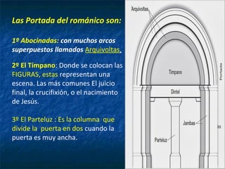 Las Portada del románico son:
1º Abocinadas: con muchos arcos
superpuestos llamados Arquivoltas,
2º El Tímpano: Donde se colocan las
FIGURAS, estas representan una
escena. Las más comunes El juicio
final, la crucifixión, o el nacimiento
de Jesús.
3º El Parteluz : Es la columna que
divide la puerta en dos cuando la
puerta es muy ancha.
 