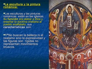 La escultura y la pinturaLa escultura y la pintura
románica:románica:
Las esculturas y las pinturasLas esculturas y las pinturas
románicas están en las iglesias.románicas están en las iglesias.
SuSu funciónfunción era alabar a Dios yera alabar a Dios y
enseñar la doctrina cristiana alenseñar la doctrina cristiana al
pueblo analfabeto,pueblo analfabeto, sussus
característicascaracterísticas sonson::
1º1ºNo buscan la belleza ni elNo buscan la belleza ni el
realismo sino la expresividad yrealismo sino la expresividad y
las figuras son rígidas nolas figuras son rígidas no
representan movimientosrepresentan movimientos
bruscos.bruscos.
 