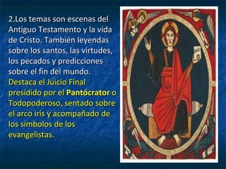 2.Los temas son escenas del2.Los temas son escenas del
Antiguo Testamento y la vidaAntiguo Testamento y la vida
de Cristo. También leyendasde Cristo. También leyendas
sobre los santos, las virtudes,sobre los santos, las virtudes,
los pecados y prediccioneslos pecados y predicciones
sobre el fin del mundo.sobre el fin del mundo.
Destaca el Juicio FinalDestaca el Juicio Final
presidido por elpresidido por el PantócratorPantócrator oo
Todopoderoso, sentado sobreTodopoderoso, sentado sobre
el arco iris y acompañado deel arco iris y acompañado de
los símbolos de loslos símbolos de los
evangelistas.evangelistas.
 