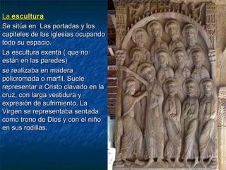 LaLa esculturaescultura
Se sitúa en Las portadas y losSe sitúa en Las portadas y los
capiteles de las iglesias ocupandocapiteles de las iglesias ocupando
todo su espacio.todo su espacio.
La escultura exenta ( que noLa escultura exenta ( que no
están en las paredes)están en las paredes)
se realizaba en maderase realizaba en madera
policromada o marfil. Suelepolicromada o marfil. Suele
representar a Cristo clavado en larepresentar a Cristo clavado en la
cruz, con larga vestidura ycruz, con larga vestidura y
expresión de sufrimiento. Laexpresión de sufrimiento. La
Virgen se representaba sentadaVirgen se representaba sentada
como trono de Dios y con el niñocomo trono de Dios y con el niño
en sus rodillas.en sus rodillas.
 