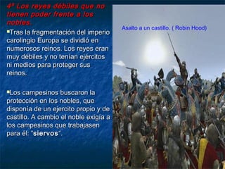 4º Los reyes débiles que no4º Los reyes débiles que no
tienen poder frente a lostienen poder frente a los
nobles.nobles.
Tras la fragmentación del imperioTras la fragmentación del imperio
carolingio Europa se dividió encarolingio Europa se dividió en
numerosos reinos. Los reyes erannumerosos reinos. Los reyes eran
muy débiles y no tenían ejércitosmuy débiles y no tenían ejércitos
ni medios para proteger susni medios para proteger sus
reinos.reinos.
Los campesinos buscaron laLos campesinos buscaron la
protección en los nobles, queprotección en los nobles, que
disponía de un ejercito propio y dedisponía de un ejercito propio y de
castillo. A cambio el noble exigía acastillo. A cambio el noble exigía a
los campesinos que trabajasenlos campesinos que trabajasen
para él: “para él: “siervossiervos“.“.
Asalto a un castillo. ( Robin Hood)
 