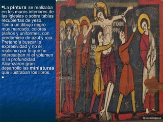 LaLa pinturapintura se realizabase realizaba
en los muros interiores deen los muros interiores de
las iglesias o sobre tablaslas iglesias o sobre tablas
recubiertas de yeso.recubiertas de yeso.
Tenía un dibujo negroTenía un dibujo negro
muy marcado, coloresmuy marcado, colores
planos y uniformes, conplanos y uniformes, con
predominio de azul y rojo.predominio de azul y rojo.
Pretendía buscar laPretendía buscar la
expresividad y no elexpresividad y no el
realismo por lo que norealismo por lo que no
interesaban ni el volumeninteresaban ni el volumen
ni la profundidad.ni la profundidad.
Alcanzaron granAlcanzaron gran
desarrollo lasdesarrollo las miniaturasminiaturas
que ilustraban los libros.que ilustraban los libros.

 