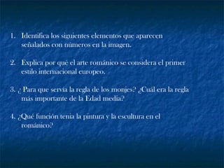 1. Identifica los siguientes elementos que aparecen
señalados con números en la imagen.
2. Explica por qué el arte románico se considera el primer
estilo internacional europeo.
3. ¿ Para que servía la regla de los monjes? ¿Cuál era la regla
más importante de la Edad media?
4. ¿Qué función tenia la pintura y la escultura en el
románico?
 