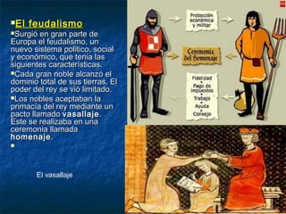 El feudalismoEl feudalismo
Surgió en gran parte deSurgió en gran parte de
Europa el feudalismo, unEuropa el feudalismo, un
nuevo sistema politico, socialnuevo sistema politico, social
y económico, que tenia lasy económico, que tenia las
siguientes características.siguientes características.
Cada gran noble alcanzó elCada gran noble alcanzó el
dominio total de sus tierras. Eldominio total de sus tierras. El
poder del rey se vió limitado.poder del rey se vió limitado.
Los nobles aceptaban laLos nobles aceptaban la
primacía del rey mediante unprimacía del rey mediante un
pacto llamadopacto llamado vasallajevasallaje ..
Este se realizaba en unaEste se realizaba en una
ceremonia llamadaceremonia llamada
homenajehomenaje..

El vasallaje
 