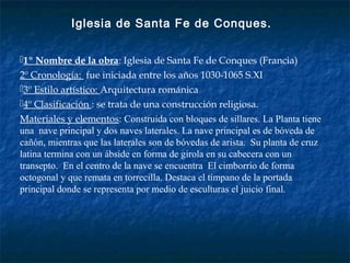 1º Nombre de la obra: Iglesia de Santa Fe de Conques (Francia)
2º Cronología: fue iniciada entre los años 1030-1065 S.XI
3º Estilo artístico: Arquitectura románica
4º Clasificación : se trata de una construcción religiosa.
Materiales y elementos: Construida con bloques de sillares. La Planta tiene
una nave principal y dos naves laterales. La nave principal es de bóveda de
cañón, mientras que las laterales son de bóvedas de arista. Su planta de cruz
latina termina con un ábside en forma de girola en su cabecera con un
transepto. En el centro de la nave se encuentra El cimborrio de forma
octogonal y que remata en torrecilla. Destaca el tímpano de la portada
principal donde se representa por medio de esculturas el juicio final.
Iglesia de Santa Fe de Conques.
 