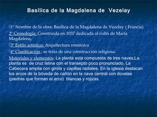 1º Nombre de la obra: Basílica de la Magdalena de Vezelay ( Francia)
2º Cronología: Construida en 1037 dedicada al culto de María
Magdalena,
3º Estilo artístico: Arquitectura románica
4º Clasificación : se trata de una construcción religiosa.
Materiales y elementos: La planta esta compuesta de tres naves,La
planta es de cruz latina con el transepto poco pronunciado. La
Cabecera amplia con girola y capillas radiales. En la iglesia destacan
los arcos de la bóveda de cañón en la nave central con dovelas
(piedras que forman el arco) blancas y rojizas.
Basílica de la Magdalena de Vezelay
 