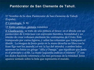 1º Nombre de la obra: Pantócrator de San Clemente de Tahull.
(España)
2º Cronología: S. XI.
3º Estilo artístico: pintura románica
4º Clasificación : se trata de una pintura al fresco en el ábside con un
pantocrátor de Cristo juez con expresión hierática, frontalidad y un
intento de crear volumen mediante las vestimentas de Cristo. Está
franqueado por varias figuras, y sobre las columnas que franquean el
ábside. La imagen de Jesús porta en la mano derecha un libro con la
frase Ego sun lux mundi( yo soy la luz del mundo) a ambos lados
aparecen las letras en griego “Alfa y Omega,” que significan que Jesús
es el principio y el fin. La mano Izquierda indican el número” 3” con
los dedos haciendo referencia a las tres personas de la trinidad. Jesús
aparece sentado sobre la bola que representa el mundo.
Pantócrator de San Clemente de Tahull.
 
