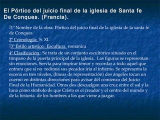 1º Nombre de la obra: Pórtico del juicio final de la iglesia de la santa fe
de Conques.
2º Cronología: S. XI.
3º Estilo artístico: Escultura románica
4º Clasificación : Se trata de un conjunto escultórico situado en el
tímpano de la puerta principal de la iglesia. Las figuras se representan
sin emociones. Servía para inspirar temor y recordar a todo aquel que
entrara que si no redimía sus pecados iría al infierno. Se representa la
escena en tres niveles, (líneas de representación) dos ángeles tocan un
cuerno en distintas direcciones para avisar del comienzo del Juicio
Final de la Humanidad. Otros dos descuelgan una cruz entre el sol y la
luna como símbolo de que Cristo es el creador y el centro del mundo y
de la historia de los hombres a los que viene a juzgar.
El Pórtico del juicio final de la iglesia de Santa fe
De Conques. (Francia).
 