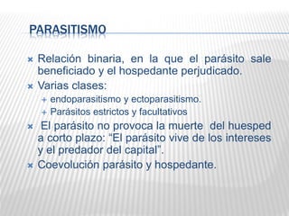 PARASITISMO
 Relación binaria, en la que el parásito sale
beneficiado y el hospedante perjudicado.
 Varias clases:
 endoparasitismo y ectoparasitismo.
 Parásitos estrictos y facultativos
 El parásito no provoca la muerte del huesped
a corto plazo: “El parásito vive de los intereses
y el predador del capital”.
 Coevolución parásito y hospedante.
 