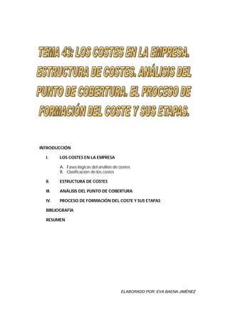 INTRODUCCIÓN

  I.     LOS COSTES EN LA EMPRESA

         A. Fases lógicas del análisis de costes
         B. Clasificación de los costes

  II.    ESTRUCTURA DE COSTES

  III.   ANÁLISIS DEL PUNTO DE COBERTURA

  IV.    PROCESO DE FORMACIÓN DEL COSTE Y SUS ETAPAS

  BIBLIOGRAFÍA

  RESUMEN




                                          ELABORADO POR: EVA BAENA JIMÉNEZ
 