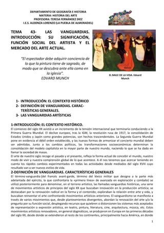 DEPARTAMENTO DE GEOGRAFÍA E HISTORIA
MATERIA: HISTORIA DEL ARTE
PROFESORA: TERESA FERNÁNDEZ DIEZ
I.E.S. ALDONZA LORENZO (LA PUEBLA DE ALMORADIEL)
1
TEMA 43- LAS VANGUARDIAS.
INTRODUCCIÓN: SU SIGNIFICACIÓN,
FUNCIÓN SOCIAL DEL ARTISTA Y EL
MERCADO DEL ARTE ACTUAL.
“El espectador debe adquirir conciencia de
lo que la pintura tiene de sagrado, de
modo que se descubra ante ella como en
la iglesia”.
EDVARD MUNCH
1- INTRODUCCIÓN: EL CONTEXTO HISTÓRICO
2- DEFINICIÓN DE VANGUARDIAS. CARAC-
TERÍSTICAS GENERALES.
3- LAS VANGUARDIAS ARTÍSTICAS
1-INTRODUCCIÓN: EL CONTEXTO HISTÓRICO.
El comienzo del siglo XX asistió a un incremento de la tensión internacional que terminaría conduciendo a la
Primera Guerra Mundial. El declive europeo, tras la IGM, la revolución rusa de 1917, la consolidación de
Estados Unidos y Japón como grandes potencias, son hechos trascendentales. La Segunda Guerra Mundial
pone en evidencia el débil orden establecido, y las nuevas formas de armonizar el concierto mundial deben
ser admitidas. Junto a los cambios políticos, las transformaciones socioeconómicas determinan la
consolidación del modelo capitalista en la mayor parte de nuestro mundo, naciendo lo que se ha dado en
llamar la sociedad de masas.
El arte de nuestro siglo recoge el pasado y el presente, refleja la forma actual de concebir el mundo, nuestro
modo de vivir y nuestra comprensión global de lo que acontece. A él nos tenemos que acercar teniendo en
cuenta los rápidos cambios experimentados en todas las actividades desde mediados del siglo XVIII cuyo
resultado van a ser nuevos estilos de vida.
2-DEFINICIÓN DE VANGUARDIAS. CARACTERÍSTICAS GENERALES
El término vanguardia (del francés avant-garde, término del léxico militar que designa a la parte más
adelantada del ejército, la que confrontaría la «primera línea» de avanzada en exploración y combate) se
utilizó posteriormente para denominar, en el terreno artístico, las llamadas vanguardias históricas, una serie
de movimientos artísticos de principios del siglo XX que buscaban innovación en la producción artística; se
destacaban por la renovación radical en la forma y el contenido; exploraban la relación entre arte y vida, y
buscaban reinventar el arte confrontando movimientos artísticos anteriores. El vanguardismo se manifiesta a
través de varios movimientos que, desde planteamientos divergentes, abordan la renovación del arte y/o la
pregunta por su función social, desplegando recursos que quiebren o distorsionen los sistemas más aceptados
de representación o expresión artística, en teatro, pintura, literatura, cine, arquitectura, música, etc. Estos
movimientos artísticos renovadores, en general dogmáticos, se produjeron en Europa en las primeras décadas
del siglo XX, desde donde se extendieron al resto de los continentes, principalmente hacia América, en donde
EL BAILE DE LA VIDA. Edvard
Munch
 