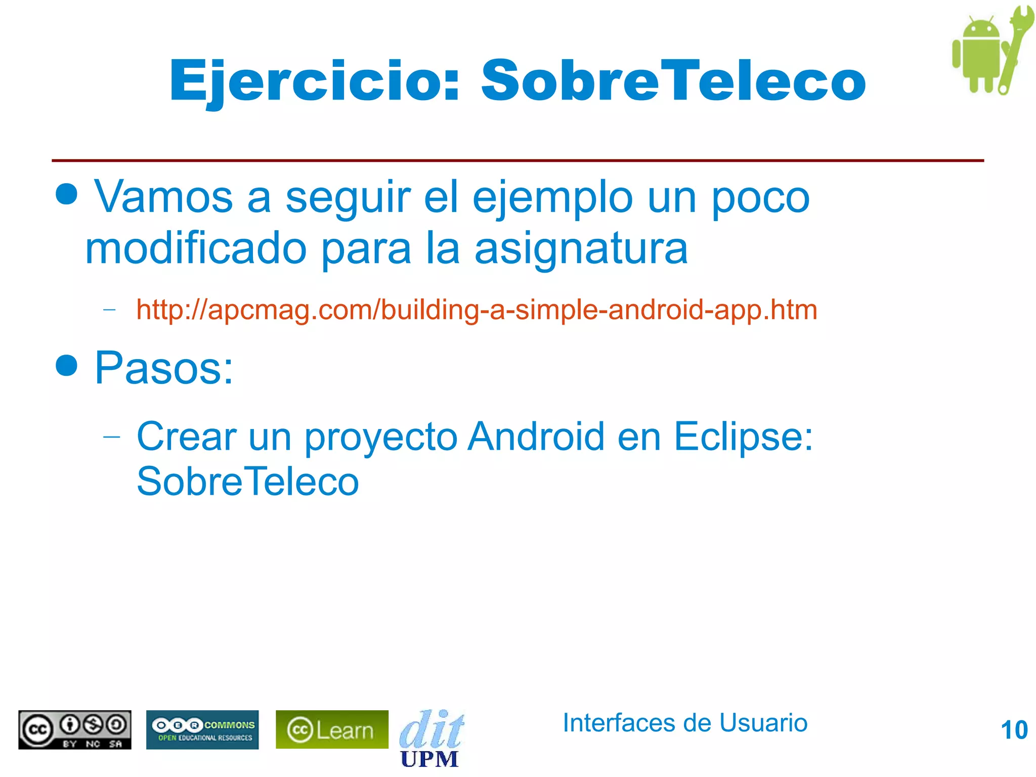 Ejercicio: SobreTeleco
●   Vamos a seguir el ejemplo un poco
    modificado para la asignatura
    –   http://apcmag.com/building-a-simple-android-app.htm
●   Pasos:
    –   Crear un proyecto Android en Eclipse:
        SobreTeleco




                                       Interfaces de Usuario   10
 