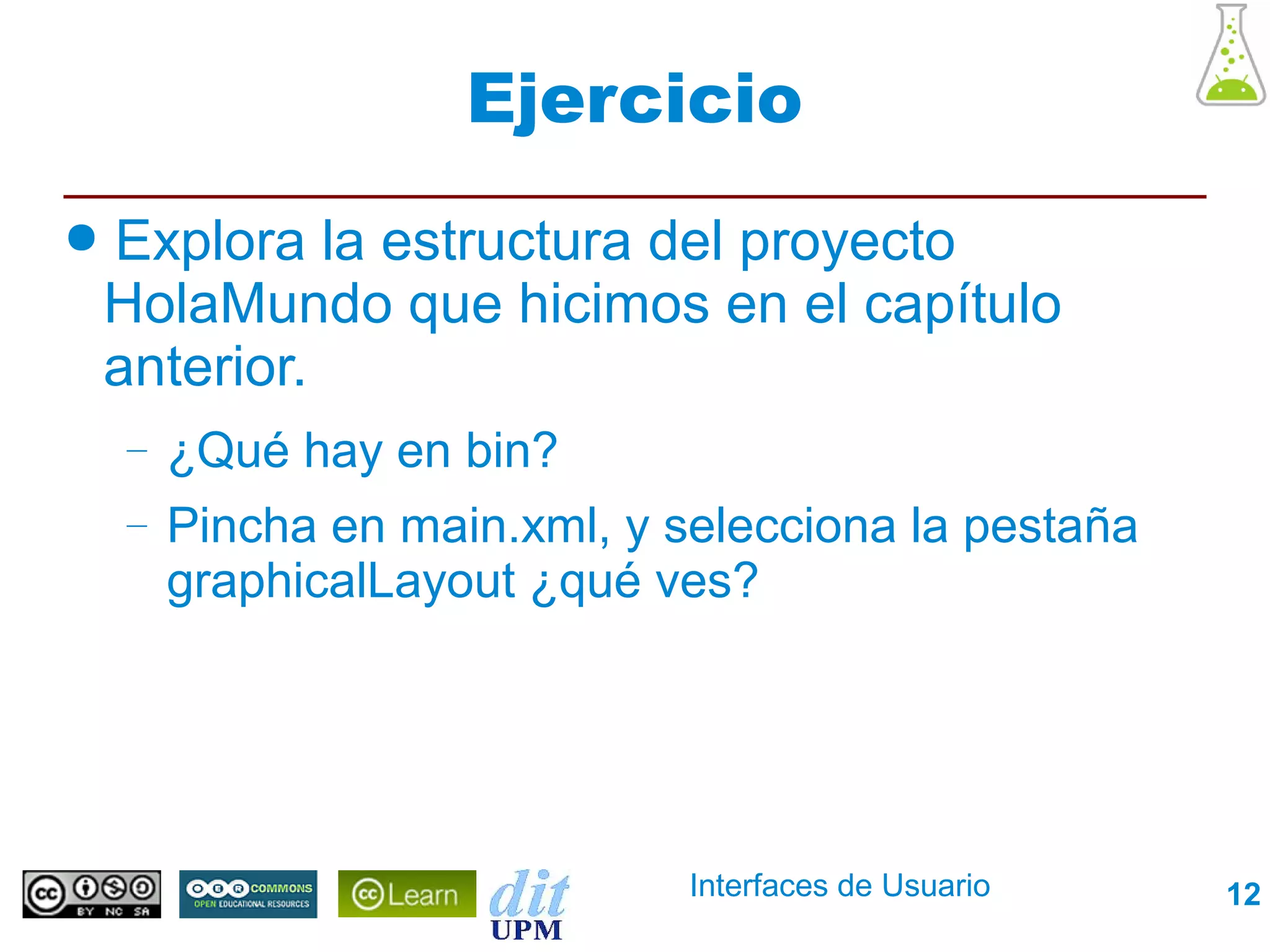 Ejercicio
●   Explora la estructura del proyecto
    HolaMundo que hicimos en el capítulo
    anterior.
    –   ¿Qué hay en bin?
    –   Pincha en main.xml, y selecciona la pestaña
        graphicalLayout ¿qué ves?




                               Interfaces de Usuario   12
 