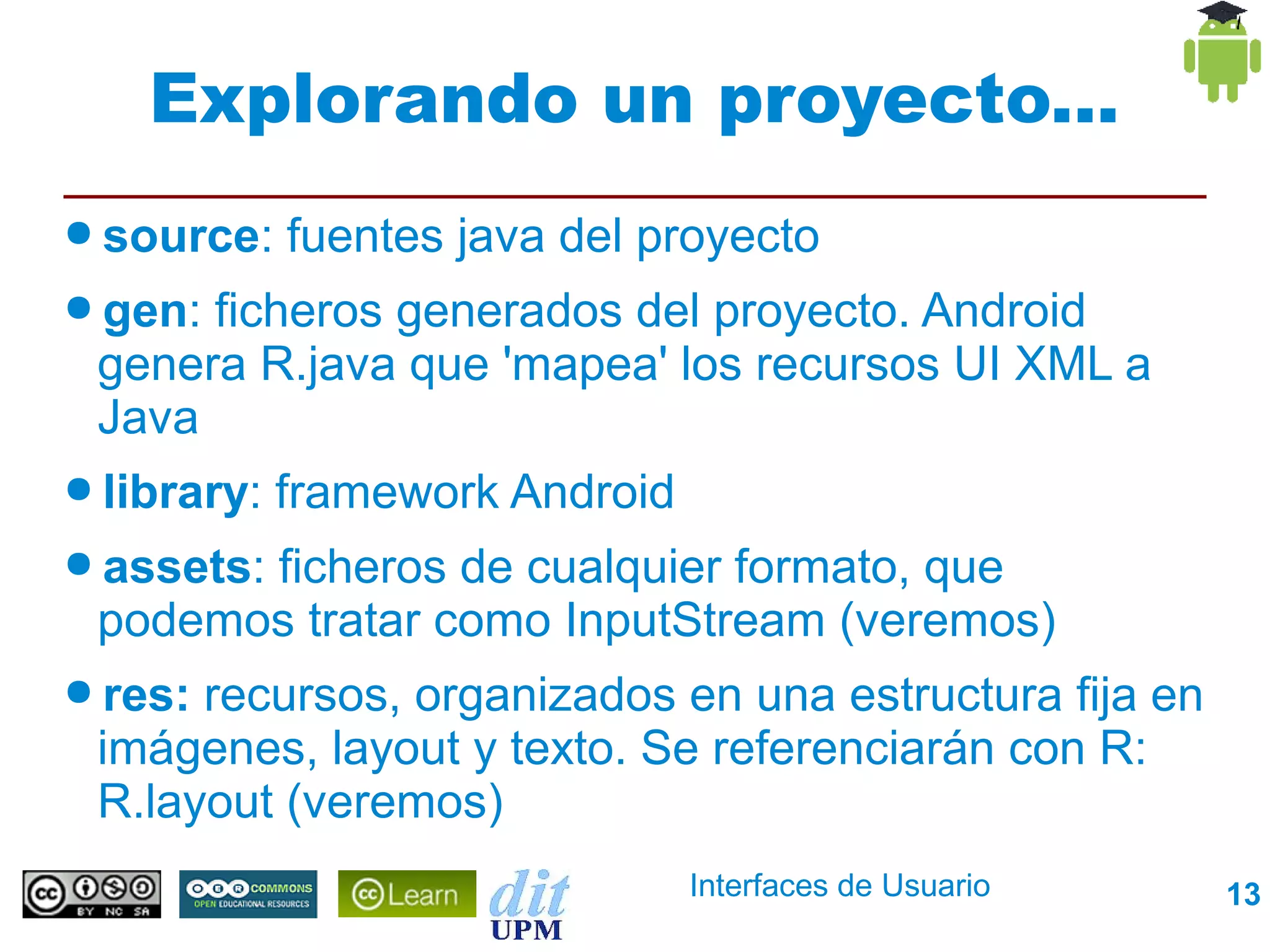 Explorando un proyecto...
● source:    fuentes java del proyecto
● gen:ficheros generados del proyecto. Android
 genera R.java que 'mapea' los recursos UI XML a
 Java
● library:   framework Android
● assets:
       ficheros de cualquier formato, que
 podemos tratar como InputStream (veremos)
● res:recursos, organizados en una estructura fija en
 imágenes, layout y texto. Se referenciarán con R:
 R.layout (veremos)
                                 Interfaces de Usuario   13
 